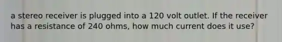 a stereo receiver is plugged into a 120 volt outlet. If the receiver has a resistance of 240 ohms, how much current does it use?