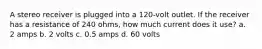A stereo receiver is plugged into a 120-volt outlet. If the receiver has a resistance of 240 ohms, how much current does it use? a. 2 amps b. 2 volts c. 0.5 amps d. 60 volts