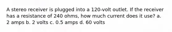 A stereo receiver is plugged into a 120-volt outlet. If the receiver has a resistance of 240 ohms, how much current does it use? a. 2 amps b. 2 volts c. 0.5 amps d. 60 volts