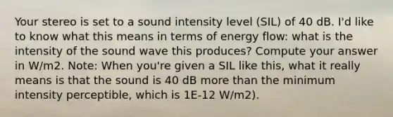 Your stereo is set to a sound intensity level (SIL) of 40 dB. I'd like to know what this means in terms of energy flow: what is the intensity of the sound wave this produces? Compute your answer in W/m2. Note: When you're given a SIL like this, what it really means is that the sound is 40 dB more than the minimum intensity perceptible, which is 1E-12 W/m2).