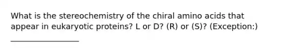 What is the stereochemistry of the chiral amino acids that appear in eukaryotic proteins? L or D? (R) or (S)? (Exception:) _________________