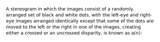 A stereogram in which the images consist of a randomly arranged set of black and white dots, with the left-eye and right-eye images arranged identically except that some of the dots are moved to the left or the right in one of the images, creating either a crossed or an uncrossed disparity, is known as a(n):