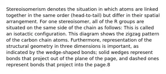 Stereoisomerism denotes the situation in which atoms are linked together in the same order (head-to-tail) but differ in their spatial arrangement. For one stereoisomer, all of the R groups are situated on the same side of the chain as follows: This is called an isotactic configuration. This diagram shows the zigzag pattern of the carbon chain atoms. Furthermore, representation of the structural geometry in three dimensions is important, as indicated by the wedge-shaped bonds; solid wedges represent bonds that project out of the plane of the page, and dashed ones represent bonds that project into the page.8