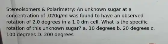 Stereoisomers & Polarimetry: An unknown sugar at a concentration of .020g/ml was found to have an observed rotation of 2.0 degrees in a 1.0 dm cell. What is the specific rotation of this unknown sugar? a. 10 degrees b. 20 degrees c. 100 degrees D. 200 degrees