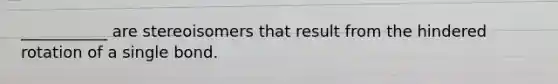 ___________ are stereoisomers that result from the hindered rotation of a single bond.