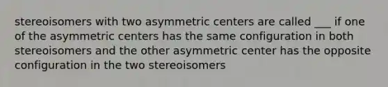 stereoisomers with two asymmetric centers are called ___ if one of the asymmetric centers has the same configuration in both stereoisomers and the other asymmetric center has the opposite configuration in the two stereoisomers