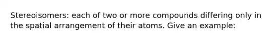 Stereoisomers: each of two or more compounds differing only in the spatial arrangement of their atoms. Give an example: