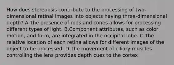 How does stereopsis contribute to the processing of two-dimensional retinal images into objects having three-dimensional depth? A.The presence of rods and cones allows for processing different types of light. B.Component attributes, such as color, motion, and form, are integrated in the occipital lobe. C.The relative location of each retina allows for different images of the object to be processed. D.The movement of ciliary muscles controlling the lens provides depth cues to the cortex