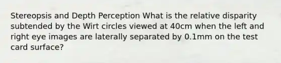 Stereopsis and Depth Perception What is the relative disparity subtended by the Wirt circles viewed at 40cm when the left and right eye images are laterally separated by 0.1mm on the test card surface?