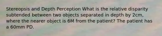 Stereopsis and Depth Perception What is the relative disparity subtended between two objects separated in depth by 2cm, where the nearer object is 6M from the patient? The patient has a 60mm PD.