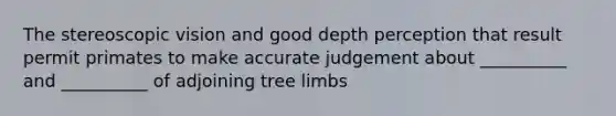 The stereoscopic vision and good depth perception that result permit primates to make accurate judgement about __________ and __________ of adjoining tree limbs