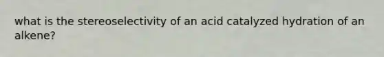 what is the stereoselectivity of an acid catalyzed hydration of an alkene?