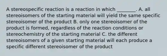 A stereospecific reaction is a reaction in which ________. A. all stereoisomers of the starting material will yield the same specific stereoisomer of the product B. only one stereoisomer of the product is formed, regardless of the reaction conditions or stereochemistry of the starting material C. the different stereoisomers of a given starting material will each produce a specific different stereoisomer of the product