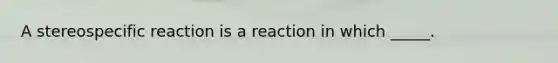 A stereospecific reaction is a reaction in which _____.