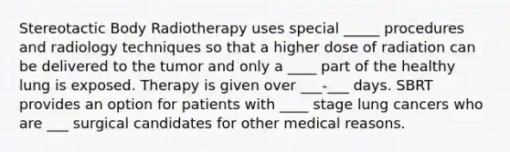 Stereotactic Body Radiotherapy uses special _____ procedures and radiology techniques so that a higher dose of radiation can be delivered to the tumor and only a ____ part of the healthy lung is exposed. Therapy is given over ___-___ days. SBRT provides an option for patients with ____ stage lung cancers who are ___ surgical candidates for other medical reasons.