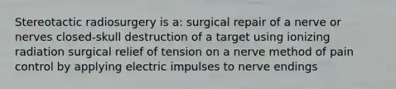 Stereotactic radiosurgery is a: surgical repair of a nerve or nerves closed-skull destruction of a target using ionizing radiation surgical relief of tension on a nerve method of pain control by applying electric impulses to nerve endings