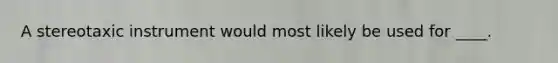 ​A stereotaxic instrument would most likely be used for ____.