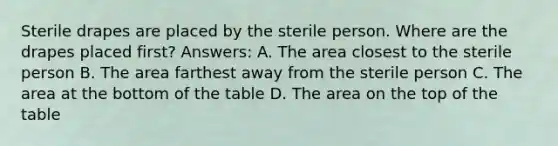 Sterile drapes are placed by the sterile person. Where are the drapes placed first? Answers: A. The area closest to the sterile person B. The area farthest away from the sterile person C. The area at the bottom of the table D. The area on the top of the table