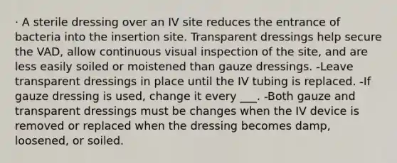 · A sterile dressing over an IV site reduces the entrance of bacteria into the insertion site. Transparent dressings help secure the VAD, allow continuous visual inspection of the site, and are less easily soiled or moistened than gauze dressings. -Leave transparent dressings in place until the IV tubing is replaced. -If gauze dressing is used, change it every ___. -Both gauze and transparent dressings must be changes when the IV device is removed or replaced when the dressing becomes damp, loosened, or soiled.