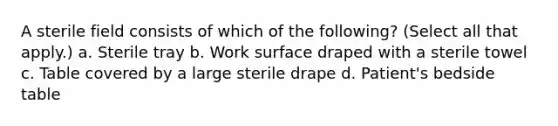 A sterile field consists of which of the following? (Select all that apply.) a. Sterile tray b. Work surface draped with a sterile towel c. Table covered by a large sterile drape d. Patient's bedside table