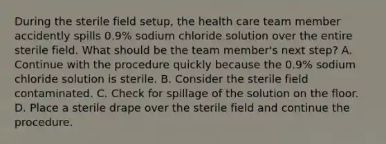 During the sterile field setup, the health care team member accidently spills 0.9% sodium chloride solution over the entire sterile field. What should be the team member's next step? A. Continue with the procedure quickly because the 0.9% sodium chloride solution is sterile. B. Consider the sterile field contaminated. C. Check for spillage of the solution on the floor. D. Place a sterile drape over the sterile field and continue the procedure.