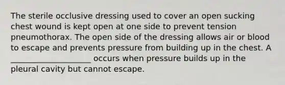 The sterile occlusive dressing used to cover an open sucking chest wound is kept open at one side to prevent tension pneumothorax. The open side of the dressing allows air or blood to escape and prevents pressure from building up in the chest. A ____________________ occurs when pressure builds up in the pleural cavity but cannot escape.