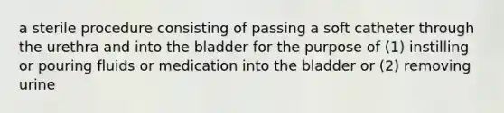 a sterile procedure consisting of passing a soft catheter through the urethra and into the bladder for the purpose of (1) instilling or pouring fluids or medication into the bladder or (2) removing urine