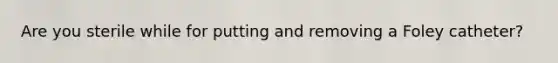 Are you sterile while for putting and removing a Foley catheter?
