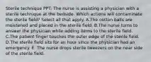 Sterile technique PPT: The nurse is assisting a physician with a sterile technique at the bedside. Which actions will contaminate the sterile field? Select all that apply. A.The cotton balls are moistened and placed in the sterile field. B.The nurse turns to answer the physician while adding items to the sterile field. C.The patient finger touches the outer edge of the sterile field. D.The sterile field sits for an hour since the physician had an emergency. E. The nurse drops sterile tweezers on the near side of the sterile field.