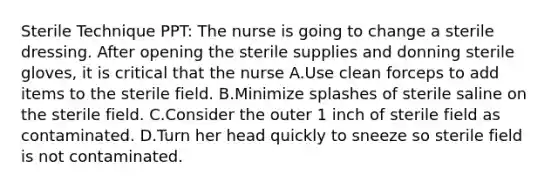 Sterile Technique PPT: The nurse is going to change a sterile dressing. After opening the sterile supplies and donning sterile gloves, it is critical that the nurse A.Use clean forceps to add items to the sterile field. B.Minimize splashes of sterile saline on the sterile field. C.Consider the outer 1 inch of sterile field as contaminated. D.Turn her head quickly to sneeze so sterile field is not contaminated.