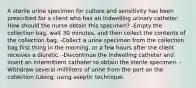 A sterile urine specimen for culture and sensitivity has been prescribed for a client who has an indwelling urinary catheter. How should the nurse obtain this specimen? -Empty the collection bag, wait 30 minutes, and then collect the contents of the collection bag. -Collect a urine specimen from the collection bag first thing in the morning, or a few hours after the client receives a diuretic. -Discontinue the indwelling catheter and insert an intermittent catheter to obtain the sterile specimen. -Withdraw several milliliters of urine from the port on the collection tubing, using aseptic technique.