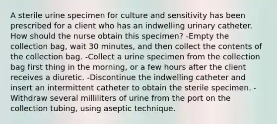 A sterile urine specimen for culture and sensitivity has been prescribed for a client who has an indwelling urinary catheter. How should the nurse obtain this specimen? -Empty the collection bag, wait 30 minutes, and then collect the contents of the collection bag. -Collect a urine specimen from the collection bag first thing in the morning, or a few hours after the client receives a diuretic. -Discontinue the indwelling catheter and insert an intermittent catheter to obtain the sterile specimen. -Withdraw several milliliters of urine from the port on the collection tubing, using aseptic technique.