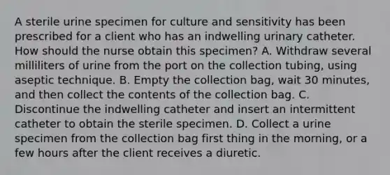 A sterile urine specimen for culture and sensitivity has been prescribed for a client who has an indwelling urinary catheter. How should the nurse obtain this specimen? A. Withdraw several milliliters of urine from the port on the collection tubing, using aseptic technique. B. Empty the collection bag, wait 30 minutes, and then collect the contents of the collection bag. C. Discontinue the indwelling catheter and insert an intermittent catheter to obtain the sterile specimen. D. Collect a urine specimen from the collection bag first thing in the morning, or a few hours after the client receives a diuretic.