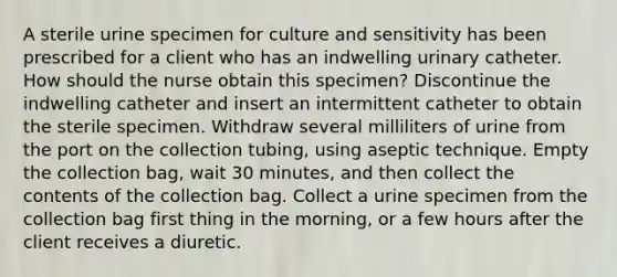 A sterile urine specimen for culture and sensitivity has been prescribed for a client who has an indwelling urinary catheter. How should the nurse obtain this specimen? Discontinue the indwelling catheter and insert an intermittent catheter to obtain the sterile specimen. Withdraw several milliliters of urine from the port on the collection tubing, using aseptic technique. Empty the collection bag, wait 30 minutes, and then collect the contents of the collection bag. Collect a urine specimen from the collection bag first thing in the morning, or a few hours after the client receives a diuretic.