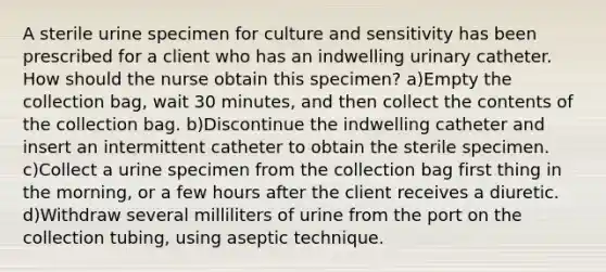 A sterile urine specimen for culture and sensitivity has been prescribed for a client who has an indwelling urinary catheter. How should the nurse obtain this specimen? a)Empty the collection bag, wait 30 minutes, and then collect the contents of the collection bag. b)Discontinue the indwelling catheter and insert an intermittent catheter to obtain the sterile specimen. c)Collect a urine specimen from the collection bag first thing in the morning, or a few hours after the client receives a diuretic. d)Withdraw several milliliters of urine from the port on the collection tubing, using aseptic technique.