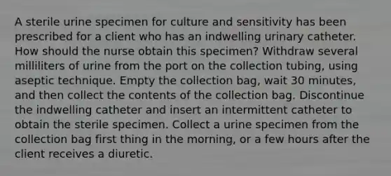 A sterile urine specimen for culture and sensitivity has been prescribed for a client who has an indwelling urinary catheter. How should the nurse obtain this specimen? Withdraw several milliliters of urine from the port on the collection tubing, using aseptic technique. Empty the collection bag, wait 30 minutes, and then collect the contents of the collection bag. Discontinue the indwelling catheter and insert an intermittent catheter to obtain the sterile specimen. Collect a urine specimen from the collection bag first thing in the morning, or a few hours after the client receives a diuretic.