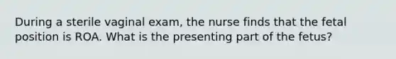 During a sterile vaginal exam, the nurse finds that the fetal position is ROA. What is the presenting part of the fetus?