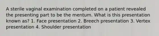 A sterile vaginal examination completed on a patient revealed the presenting part to be the mentum. What is this presentation known as? 1. Face presentation 2. Breech presentation 3. Vertex presentation 4. Shoulder presentation