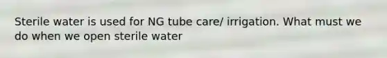 Sterile water is used for NG tube care/ irrigation. What must we do when we open sterile water