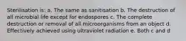 Sterilisation is: a. The same as sanitisation b. The destruction of all microbial life except for endospores c. The complete destruction or removal of all microorganisms from an object d. Effectively achieved using ultraviolet radiation e. Both c and d