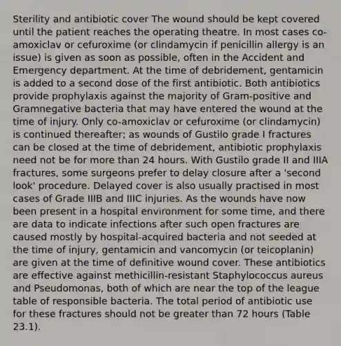 Sterility and antibiotic cover The wound should be kept covered until the patient reaches the operating theatre. In most cases co-amoxiclav or cefuroxime (or clindamycin if penicillin allergy is an issue) is given as soon as possible, often in the Accident and Emergency department. At the time of debridement, gentamicin is added to a second dose of the first antibiotic. Both antibiotics provide prophylaxis against the majority of Gram-positive and Gramnegative bacteria that may have entered the wound at the time of injury. Only co-amoxiclav or cefuroxime (or clindamycin) is continued thereafter; as wounds of Gustilo grade I fractures can be closed at the time of debridement, antibiotic prophylaxis need not be for more than 24 hours. With Gustilo grade II and IIIA fractures, some surgeons prefer to delay closure after a 'second look' procedure. Delayed cover is also usually practised in most cases of Grade IIIB and IIIC injuries. As the wounds have now been present in a hospital environment for some time, and there are data to indicate infections after such open fractures are caused mostly by hospital-acquired bacteria and not seeded at the time of injury, gentamicin and vancomycin (or teicoplanin) are given at the time of definitive wound cover. These antibiotics are effective against methicillin-resistant Staphylococcus aureus and Pseudomonas, both of which are near the top of the league table of responsible bacteria. The total period of antibiotic use for these fractures should not be greater than 72 hours (Table 23.1).