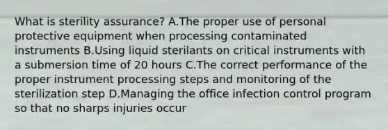 What is sterility assurance? A.The proper use of personal protective equipment when processing contaminated instruments B.Using liquid sterilants on critical instruments with a submersion time of 20 hours C.The correct performance of the proper instrument processing steps and monitoring of the sterilization step D.Managing the office infection control program so that no sharps injuries occur