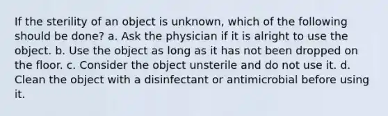 If the sterility of an object is unknown, which of the following should be done? a. Ask the physician if it is alright to use the object. b. Use the object as long as it has not been dropped on the floor. c. Consider the object unsterile and do not use it. d. Clean the object with a disinfectant or antimicrobial before using it.