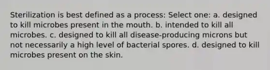 Sterilization is best defined as a process: Select one: a. designed to kill microbes present in the mouth. b. intended to kill all microbes. c. designed to kill all disease-producing microns but not necessarily a high level of bacterial spores. d. designed to kill microbes present on the skin.