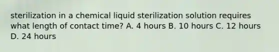 sterilization in a chemical liquid sterilization solution requires what length of contact time? A. 4 hours B. 10 hours C. 12 hours D. 24 hours