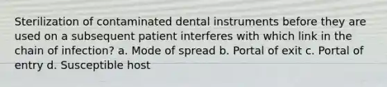 Sterilization of contaminated dental instruments before they are used on a subsequent patient interferes with which link in the chain of infection? a. Mode of spread b. Portal of exit c. Portal of entry d. Susceptible host