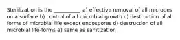 Sterilization is the __________. a) effective removal of all microbes on a surface b) control of all microbial growth c) destruction of all forms of microbial life except endospores d) destruction of all microbial life-forms e) same as sanitization