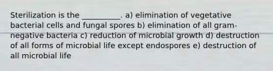 Sterilization is the __________. a) elimination of vegetative bacterial cells and fungal spores b) elimination of all gram-negative bacteria c) reduction of microbial growth d) destruction of all forms of microbial life except endospores e) destruction of all microbial life