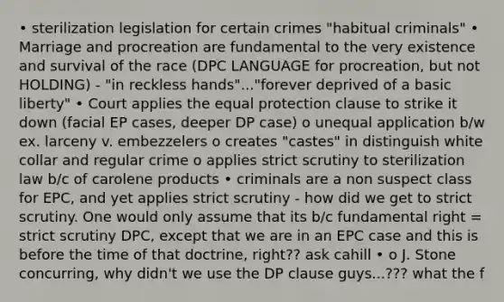 • sterilization legislation for certain crimes "habitual criminals" • Marriage and procreation are fundamental to the very existence and survival of the race (DPC LANGUAGE for procreation, but not HOLDING) - "in reckless hands"..."forever deprived of a basic liberty" • Court applies the equal protection clause to strike it down (facial EP cases, deeper DP case) o unequal application b/w ex. larceny v. embezzelers o creates "castes" in distinguish white collar and regular crime o applies strict scrutiny to sterilization law b/c of carolene products • criminals are a non suspect class for EPC, and yet applies strict scrutiny - how did we get to strict scrutiny. One would only assume that its b/c fundamental right = strict scrutiny DPC, except that we are in an EPC case and this is before the time of that doctrine, right?? ask cahill • o J. Stone concurring, why didn't we use the DP clause guys...??? what the f