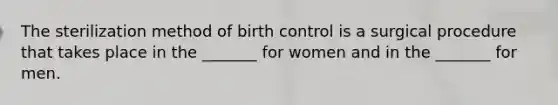 The sterilization method of birth control is a surgical procedure that takes place in the _______ for women and in the _______ for men.